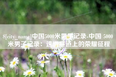 白山中国5000米男子记录-中国 5000 米男子记录：速滑赛道上的荣耀征程