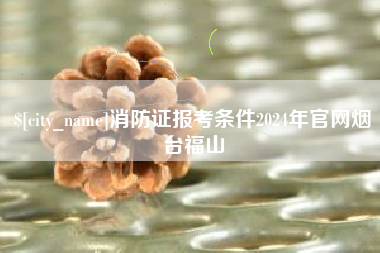 白山消防证报考条件2024年官网烟台福山